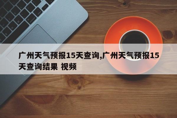 广州天气预报15天查询,广州天气预报15天查询结果 视频