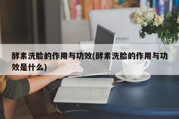 酵素洗脸的作用与功效(酵素洗脸的作用与功效是什么)