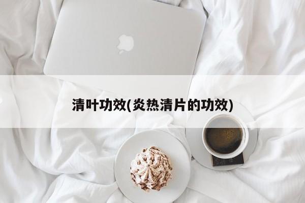 清叶功效(炎热清片的功效)