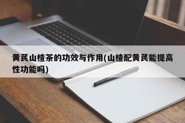 黄芪山楂茶的功效与作用(山楂配黄芪能提高性功能吗)