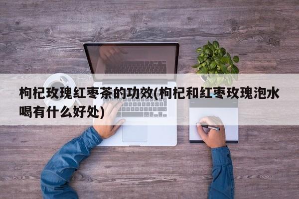 枸杞玫瑰红枣茶的功效(枸杞和红枣玫瑰泡水喝有什么好处)