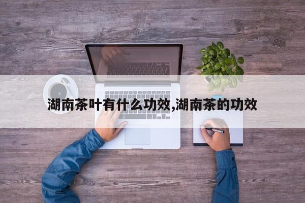 湖南茶叶有什么功效,湖南茶的功效