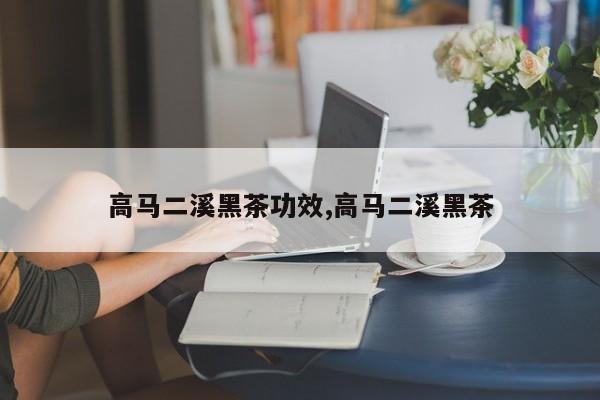 高马二溪黑茶功效,高马二溪黑茶