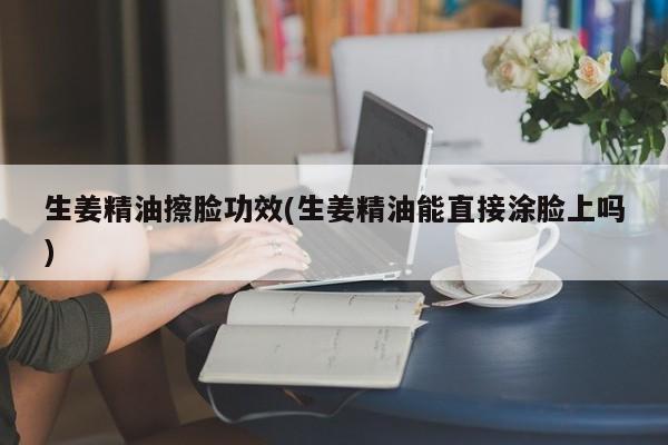 生姜精油擦脸功效(生姜精油能直接涂脸上吗)