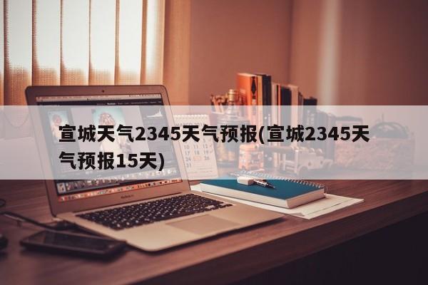宣城天气2345天气预报(宣城2345天气预报15天)