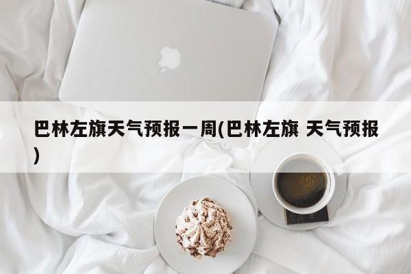 巴林左旗天气预报一周(巴林左旗 天气预报) 第1张