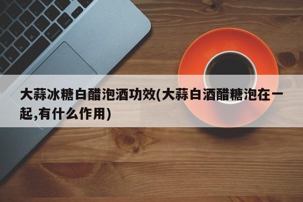 大蒜冰糖白醋泡酒功效(大蒜白酒醋糖泡在一起,有什么作用)