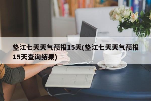 垫江七天天气预报15天(垫江七天天气预报15天查询结果)