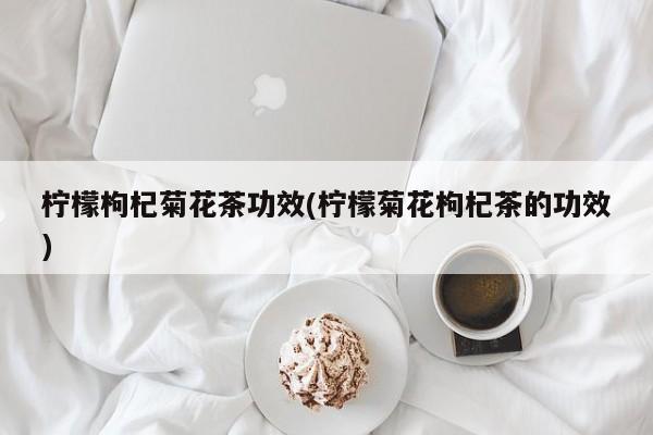 柠檬枸杞菊花茶功效(柠檬菊花枸杞茶的功效)