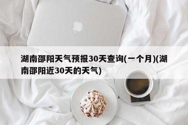 湖南邵阳天气预报30天查询(一个月)(湖南邵阳近30天的天气) 第1张