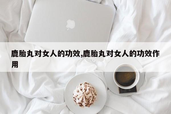 鹿胎丸对女人的功效,鹿胎丸对女人的功效作用