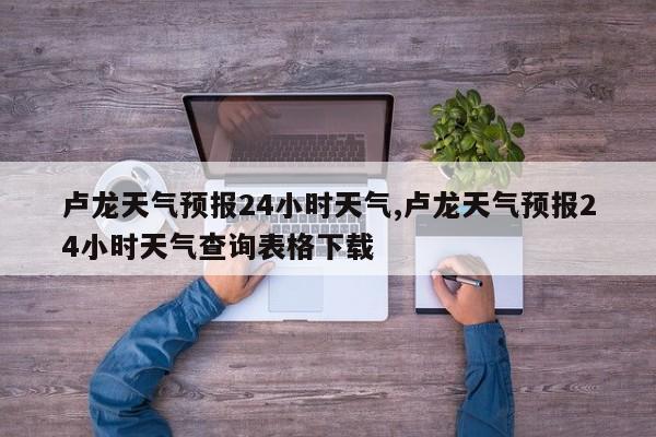 卢龙天气预报24小时天气,卢龙天气预报24小时天气查询表格下载 第1张