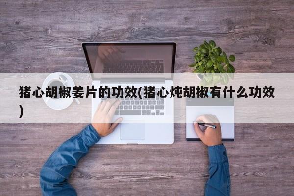 猪心胡椒姜片的功效(猪心炖胡椒有什么功效)