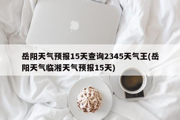 岳阳天气预报15天查询2345天气王(岳阳天气临湘天气预报15天)