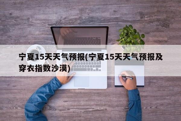 宁夏15天天气预报(宁夏15天天气预报及穿衣指数沙漠) 第1张