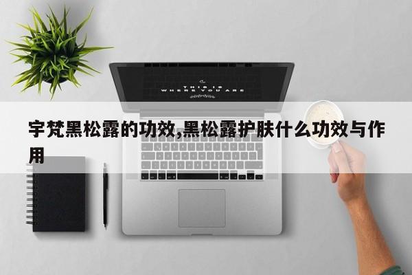 宇梵黑松露的功效,黑松露护肤什么功效与作用