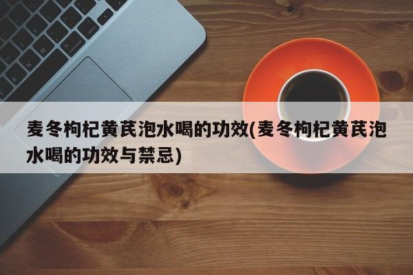 麦冬枸杞黄芪泡水喝的功效(麦冬枸杞黄芪泡水喝的功效与禁忌)