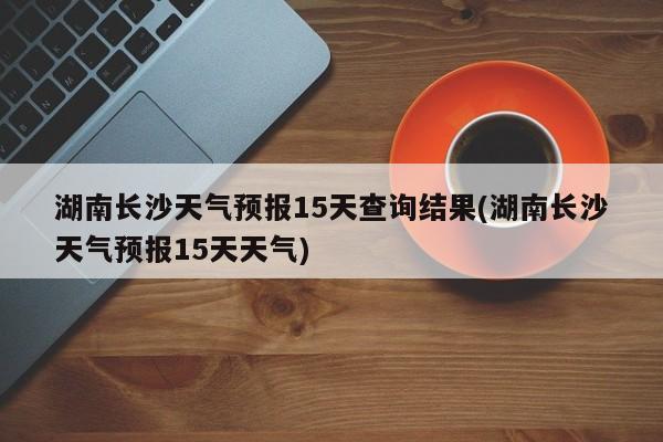 湖南长沙天气预报15天查询结果(湖南长沙天气预报15天天气) 第1张