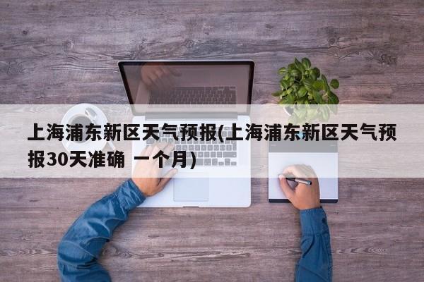 上海浦东新区天气预报(上海浦东新区天气预报30天准确 一个月)