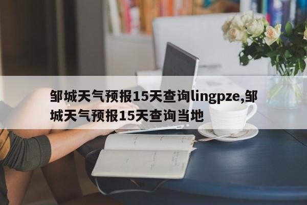 邹城天气预报15天查询lingpze,邹城天气预报15天查询当地 第1张