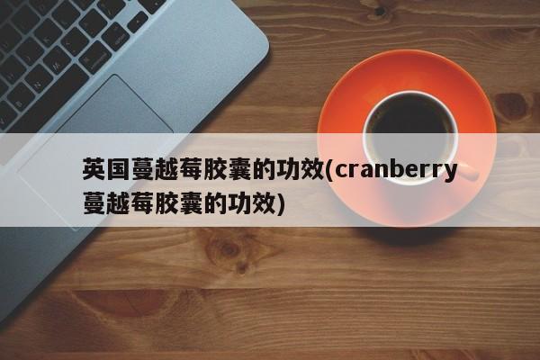 英国蔓越莓胶囊的功效(cranberry蔓越莓胶囊的功效)