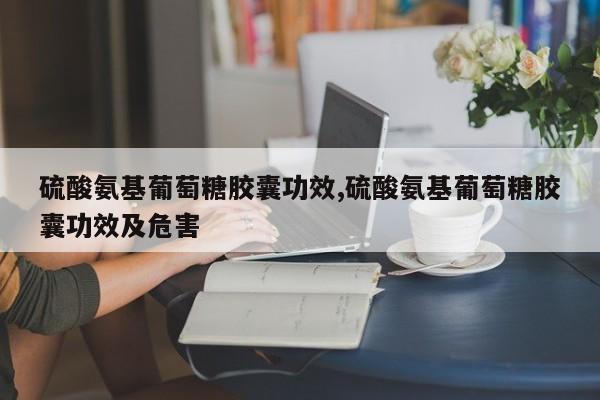 硫酸氨基葡萄糖胶囊功效,硫酸氨基葡萄糖胶囊功效及危害