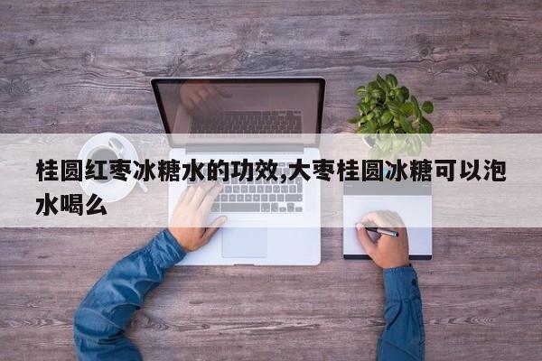 桂圆红枣冰糖水的功效,大枣桂圆冰糖可以泡水喝么