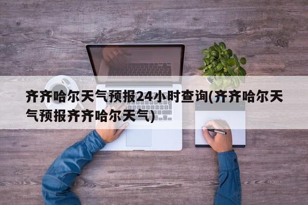 齐齐哈尔天气预报24小时查询(齐齐哈尔天气预报齐齐哈尔天气) 第1张