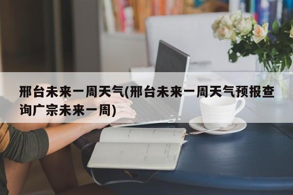 邢台未来一周天气(邢台未来一周天气预报查询广宗未来一周)