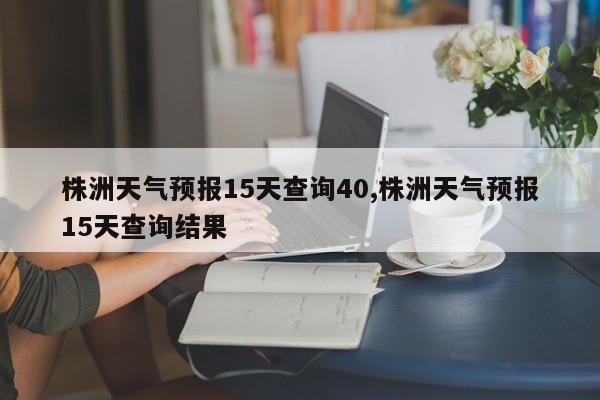 株洲天气预报15天查询40,株洲天气预报15天查询结果 第1张