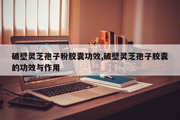破壁灵芝孢子粉胶囊功效,破壁灵芝孢子胶囊的功效与作用