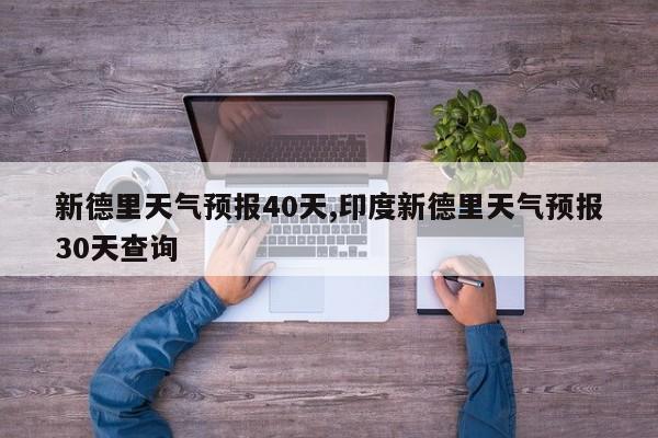 新德里天气预报40天,印度新德里天气预报30天查询 第1张