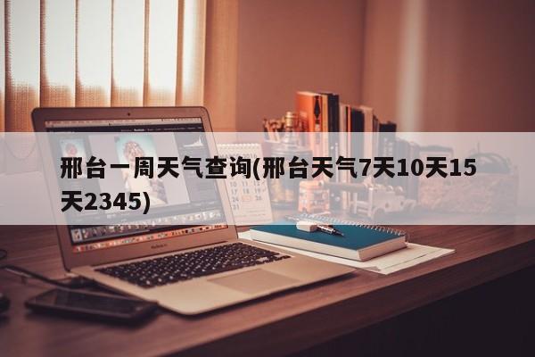 邢台一周天气查询(邢台天气7天10天15天2345)