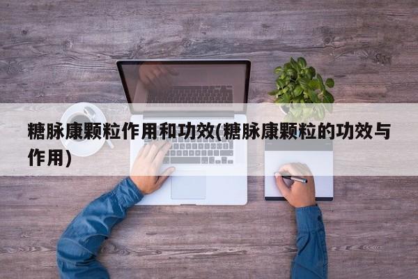 糖脉康颗粒作用和功效(糖脉康颗粒的功效与作用)