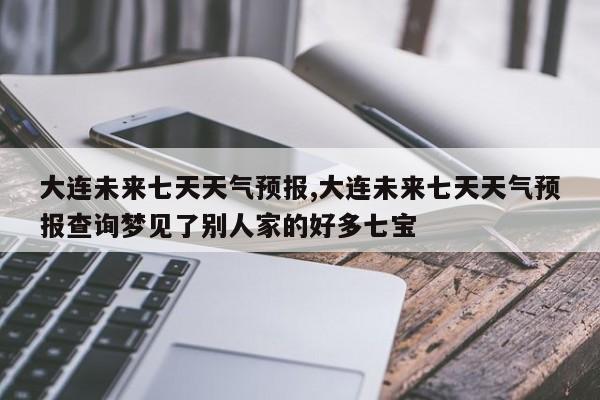 大连未来七天天气预报,大连未来七天天气预报查询梦见了别人家的好多七宝 第1张