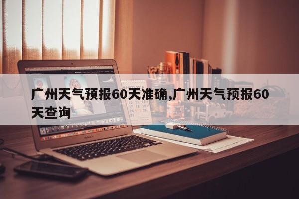 广州天气预报60天准确,广州天气预报60天查询 第1张