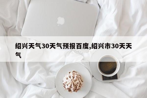 绍兴天气30天气预报百度,绍兴市30天天气