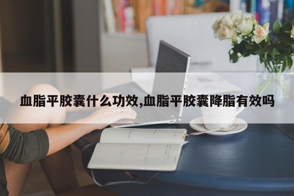 血脂平胶囊什么功效,血脂平胶囊降脂有效吗
