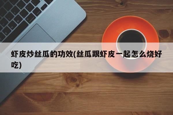 虾皮炒丝瓜的功效(丝瓜跟虾皮一起怎么烧好吃)