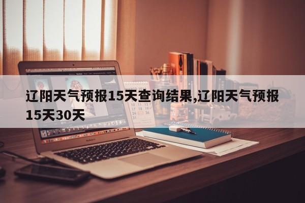辽阳天气预报15天查询结果,辽阳天气预报15天30天 第1张