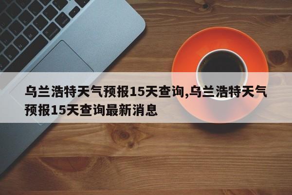 乌兰浩特天气预报15天查询,乌兰浩特天气预报15天查询最新消息 第1张