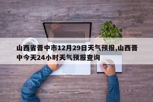山西省晋中市12月29日天气预报,山西晋中今天24小时天气预报查询 第1张