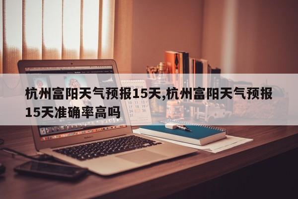 杭州富阳天气预报15天,杭州富阳天气预报15天准确率高吗 第1张