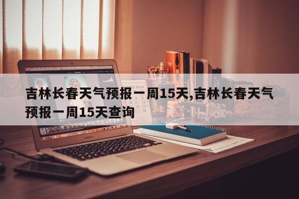 吉林长春天气预报一周15天,吉林长春天气预报一周15天查询 第1张