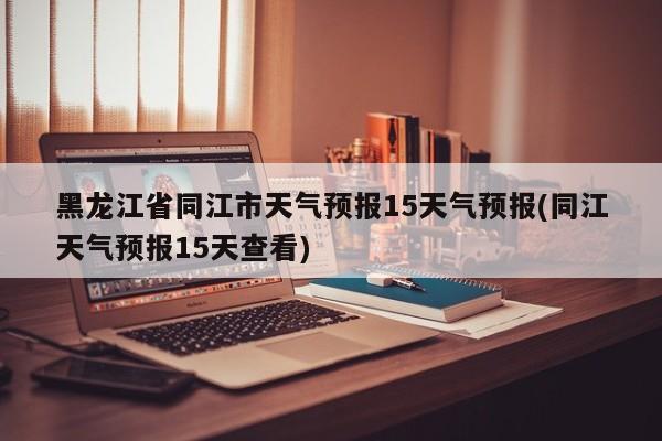 黑龙江省同江市天气预报15天气预报(同江天气预报15天查看)