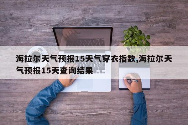 海拉尔天气预报15天气穿衣指数,海拉尔天气预报15天查询结果 第1张