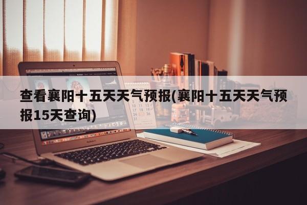 查看襄阳十五天天气预报(襄阳十五天天气预报15天查询)