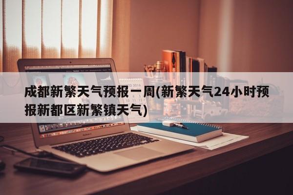 成都新繁天气预报一周(新繁天气24小时预报新都区新繁镇天气)