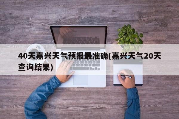 40天嘉兴天气预报最准确(嘉兴天气20天查询结果)