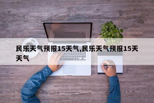 民乐天气预报15天气,民乐天气预报15天天气